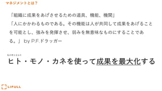 マネジメントとは？
「組織に成果をあげさせるための道具、機能、機関」
「⼈にかかわるものである。その機能は⼈が共同して成果をあげること
を可能とし、強みを発揮させ、弱みを無意味なものにすることであ
る。」 by P.F.ドラッガー
ヒト・モノ・カネを使って成果を最⼤化する
私の考えるもの
 