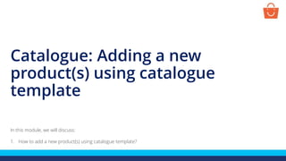 Catalogue: Adding a new
product(s) using catalogue
template
In this module, we will discuss:
1. How to add a new product(s) using catalogue template?
 