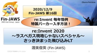 クラウドで日本をイノベーション Copyright Toshihide Atsumi 1
渥美俊英 (Fin-JAWS)
Obama Rainbow
2020/12/9
Fin-JAWS 第16回
re:Invent 2020
～ラスベガス現地じゃないスペシャル～
さっき決まった飛び込みLT
re:Invent 毎年恒例
特製パーカー入手方法！
 