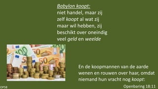 OP58
En de koopmannen van de aarde
wenen en rouwen over haar, omdat
niemand hun vracht nog koopt:
Openbaring 18:11
Babylon koopt:
niet handel, maar zij
zelf koopt al wat zij
maar wil hebben, zij
beschikt over oneindig
veel geld en weelde
 