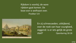 OP58
En zij schreeuwden, uitkijkend,
over de rook van haar vuurgloed,
zeggend: is er iets gelijk de grote
stad? Openbaring 18:18
Rijkdom is voorbij; de ware
rijkdom gaat komen. De
boze eon is welhaast over.
Prediker 5:9
 