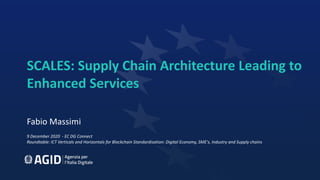 SCALES: Supply Chain Architecture Leading to
Enhanced Services
Fabio Massimi
9 December 2020 - EC DG Connect
Roundtable: ICT Verticals and Horizontals for Blockchain Standardisation: Digital Economy, SME's, Industry and Supply chains
 