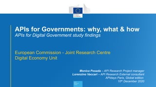 1
APIs for Governments: why, what & how
APIs for Digital Government study findings
European Commission - Joint Research Centre
Digital Economy Unit
Monica Posada – API Research Project manager
Lorenzino Vaccari – API Research External consultant
APIdays Paris, Global edition
10th December 2020
 