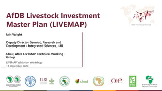 Better lives through livestock
AfDB Livestock Investment
Master Plan (LIVEMAP)
Iain Wright
Deputy Director General, Research and
Development - Integrated Sciences, ILRI
Chair, AfDB LIVEMAP Technical Working
Group
LIVEMAP Validation Workshop
11 December 2020
 