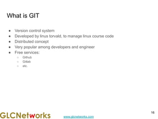 www.glcnetworks.com
What is GIT
● Version control system
● Developed by linus torvald, to manage linux course code
● Distributed concept
● Very popular among developers and engineer
● Free services:
○ Github
○ Gitlab
○ etc.
16
 