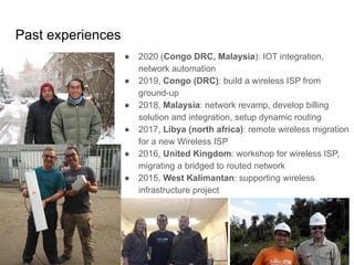 www.glcnetworks.com
Past experiences
6
● 2020 (Congo DRC, Malaysia): IOT integration,
network automation
● 2019, Congo (DRC): build a wireless ISP from
ground-up
● 2018, Malaysia: network revamp, develop billing
solution and integration, setup dynamic routing
● 2017, Libya (north africa): remote wireless migration
for a new Wireless ISP
● 2016, United Kingdom: workshop for wireless ISP,
migrating a bridged to routed network
● 2015, West Kalimantan: supporting wireless
infrastructure project
 