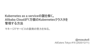 Kubernetes as a serviceの謎を解く。
Alibaba Cloudが1万個のKubernetesクラスタを
管理する方法
マネージドサービスの裏側の努力を知る。
1
@mosuke5
AliEaters Tokyo #16 (2020/12/11)
 