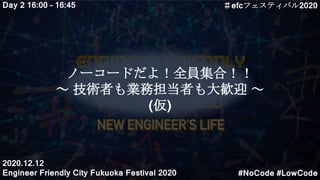 ノーコードだよ！全員集合！！
～ 技術者も業務担当者も大歓迎 ～
(仮)
Day 2 16:00 – 16:45
#NoCode #LowCode
＃efcフェスティバル2020
2020.12.12
Engineer Friendly City Fukuoka Festival 2020
 