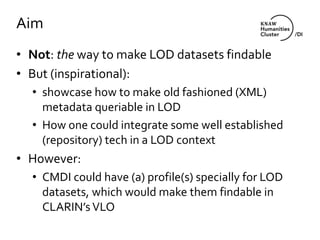 Aim
• Not: the way to make LOD datasets findable
• But (inspirational):
• showcase how to make old fashioned (XML)
metadata queriable in LOD
• How one could integrate some well established
(repository) tech in a LOD context
• However:
• CMDI could have (a) profile(s) specially for LOD
datasets, which would make them findable in
CLARIN’s VLO
 
