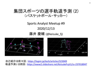 集団スポーツの選手軌道予測 (2)
（バスケットボール・サッカー）
Sports Analyst Meetup #9
2020/12/13
藤井 慶輔 (@keisuke_fj)
1
自己紹介は前々回： https://logmi.jp/tech/articles/323049
軌道予測1 は前回： https://www2.slideshare.net/KeisukeFujii1/ss-237018047
 