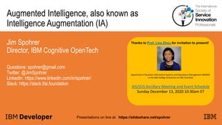 Augmented Intelligence, also known as
Intelligence Augmentation (IA)
Jim Spohrer
Director, IBM Cognitive OpenTech
Questions: spohrer@gmail.com
Twitter: @JimSpohrer
LinkedIn: https://www.linkedin.com/in/spohrer/
Slack: https://slack.lfai.foundation
Presentations on line at: https://slideshare.net/spohrer
Thanks to Prof. Lina Zhou for invitation to present!
Department of Business Information Systems and Operations Management (BISOM)
in the Belk College of Business at UNC Charlotte
AIS/ICIS Ancillary Meeting and Event Schedule
Sunday December 13, 2020 10:30am ET
 