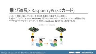 https://ros.xrea.jp/瀬戸内ROS勉強会2020/12/14 ROS Japan UG Re: #35 自作／カスタムロボットのROS対応 Webinar https://ros.xrea.jp/
飛び道具3 RaspberryPi (SDカード)
ロボット開発においてロボット本体を頻繁に移動するのは難しい
共通のプラットフォーム(Raspberry Pi)→SDカードのイメージファイルで環境を共有
コロナ禍でのオンラインロボット開発にRaspberry Piは非常に有用でした。
 