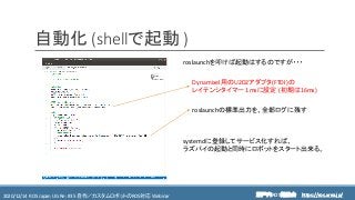 https://ros.xrea.jp/瀬戸内ROS勉強会2020/12/14 ROS Japan UG Re: #35 自作／カスタムロボットのROS対応 Webinar https://ros.xrea.jp/
自動化 (shellで起動 )
Dynamixel用のU2D2アダプタ(FTDI)の
レイテンシタイマー 1msに設定 (初期は16ms)
roslaunchの標準出力を、全部ログに残す
systemdに登録してサービス化すれば、
ラズパイの起動と同時にロボットをスタート出来る。
roslaunchを叩けば起動はするのですが・・・
 