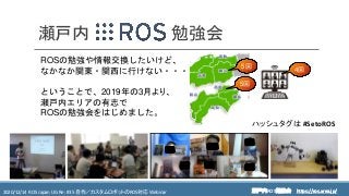 https://ros.xrea.jp/瀬戸内ROS勉強会2020/12/14 ROS Japan UG Re: #35 自作／カスタムロボットのROS対応 Webinar https://ros.xrea.jp/
勉強会瀬戸内
ROSの勉強や情報交換したいけど、
なかなか関東・関西に行けない・・・
ということで、2019年の3月より、
瀬戸内エリアの有志で
ROSの勉強会をはじめました。
5回
5回
ハッシュタグは #SetoROS
4回
オンラインの様子
 