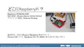 https://ros.xrea.jp/瀬戸内ROS勉強会2020/12/14 ROS Japan UG Re: #35 自作／カスタムロボットのROS対応 Webinar https://ros.xrea.jp/
どこにRaspberryPi ？
Raspberry Pi4(RAM 4GB)
OSの環境：Ubuntu Server 18.04.5 (64-bit)
デスクトップ環境：Xubuntu Desktop
2019年末、公式にUbuntuがRaspberry Piをサポート
Ubuntuが動くので、Raspberry Piが更にROSと組み合わせて使いやすく
 