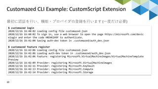 Customazed CLI Example: CustomScript Extension
10
最初に認証を行い、機能・プロバイダの登録を行います (一度だけ必要)
$ customazed login
2020/12/16 16:40:02 Loading config file customazed.json
2020/12/16 16:40:02 To sign in, use a web browser to open the page https://microsoft.com/devic
elogin and enter the code HN54K2H9F to authenticate.
2020/12/16 16:41:04 Saving auth-dev token in .customazed/auth_dev.json
$ customazed feature register
2020/12/16 16:42:06 Loading config file customazed.json
2020/12/16 16:42:06 Loading auth-dev token in .customazed/auth_dev.json
2020/12/16 16:42:06 Feature: registering Microsoft.VirtualMachineImages/VirtualMachineTemplate
Preview
2020/12/16 16:42:09 Provider: registering Microsoft.VirtualMachineImages
2020/12/16 16:42:11 Provider: registering Microsoft.KeyVault
2020/12/16 16:42:13 Provider: registering Microsoft.Compute
2020/12/16 16:42:14 Provider: registering Microsoft.Storage
 