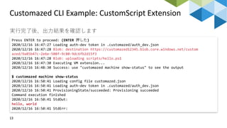 Customazed CLI Example: CustomScript Extension
13
実行完了後、出力結果を確認します
Press ENTER to proceed: (ENTER 押した)
2020/12/16 16:47:27 Loading auth-dev token in .customazed/auth_dev.json
2020/12/16 16:47:28 Blob: destination https://customazed12345.blob.core.windows.net/custom
azed/9a85b47c-2e6e-508f-9c80-9dc6fb2d15f3
2020/12/16 16:47:28 Blob: uploading scripts/hello.ps1
2020/12/16 16:47:30 Executing VM extension...
2020/12/16 16:48:30 Success: use "customazed machine show-status" to see the output
$ customazed machine show-status
2020/12/16 16:50:41 Loading config file customazed.json
2020/12/16 16:50:41 Loading auth-dev token in .customazed/auth_dev.json
2020/12/16 16:50:41 ProvisioningState/succeeded: Provisioning succeeded
Command execution finished
2020/12/16 16:50:41 StdOut:
hello, world
2020/12/16 16:50:41 StdErr:
 