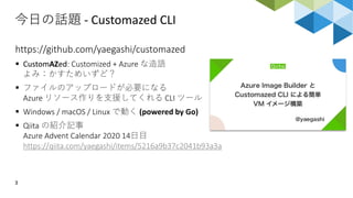 今日の話題 - Customazed CLI
3
https://github.com/yaegashi/customazed
▪ CustomAZed: Customized + Azure な造語
よみ：かすためいずど？
▪ ファイルのアップロードが必要になる
Azure リソース作りを支援してくれる CLI ツール
▪ Windows / macOS / Linux で動く (powered by Go)
▪ Qiita の紹介記事
Azure Advent Calendar 2020 14日目
https://qiita.com/yaegashi/items/5216a9b37c2041b93a3a
 