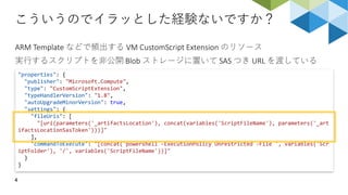 こういうのでイラッとした経験ないですか？
4
ARM Template などで頻出する VM CustomScript Extension のリソース
実行するスクリプトを非公開 Blob ストレージに置いて SAS つき URL を渡している
"properties": {
"publisher": "Microsoft.Compute",
"type": "CustomScriptExtension",
"typeHandlerVersion": "1.8",
"autoUpgradeMinorVersion": true,
"settings": {
"fileUris": [
"[uri(parameters('_artifactsLocation'), concat(variables('ScriptFileName'), parameters('_art
ifactsLocationSasToken')))]"
],
"commandToExecute": "[concat('powershell -ExecutionPolicy Unrestricted -File ', variables('Scr
iptFolder'), '/', variables('ScriptFileName'))]"
}
}
 