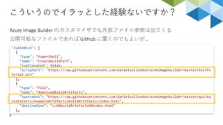 こういうのでイラッとした経験ないですか？
5
Azure Image Builder のカスタマイザでも外部ファイル参照は出てくる
公開可能なファイルであれば GitHub に置くのでもよいが…
"customize": [
{
"type": "PowerShell",
"name": "CreateBuildPath",
"runElevated": false,
"scriptUri": "https://raw.githubusercontent.com/danielsollondon/azvmimagebuilder/master/testPs
Script.ps1"
},
{
"type": "File",
"name": "downloadBuildArtifacts",
"sourceUri": "https://raw.githubusercontent.com/danielsollondon/azvmimagebuilder/master/quickq
uickstarts/exampleArtifacts/buildArtifacts/index.html",
"destination": "c:¥¥buildArtifacts¥¥index.html"
},
 