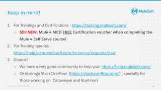 All contents © MuleSoft, LLC
Keep in mind!
1. For Trainings and Certiﬁcations - https://training.mulesoft.com/
○ Still NEW: Mule 4 MCD FREE Certiﬁcation voucher when completing the
Mule 4 Self-Serve course!
2. For Training queries:
https://help.learn.mulesoft.com/hc/en-us/requests/new
3. Doubts?
○ We have a very good community to help you! https://help.mulesoft.com/
○ Or leverage StackOverﬂow (https://stackoverﬂow.com/) ( specially for
those working on Dataweave and Runtime)
4
 