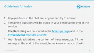 All contents © MuleSoft, LLC
Guidelines for today
1. Pop questions in the chat and anyone can try to answer!
2. Remaining questions will be asked in your behalf at the end of the
session
3. The Recording will be shared in the Meetups page and in the
VirtualMuleys Youtube Channel
4. Your feedback drives the content of these meetups, ﬁll the
surveys at the end of the event, let us know what you think!
5
 