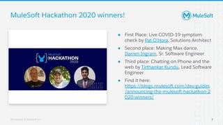 All contents © MuleSoft, LLC
● First Place: Live COVID-19 symptom
check by Pat O’Hora, Solutions Architect
● Second place: Making Max dance.
Darren Ingram, Sr. Software Engineer
● Third place: Chatting on Phone and the
web by Tirthankar Kundu, Lead Software
Engineer
● Find it here:
https://blogs.mulesoft.com/dev-guides
/announcing-the-mulesoft-hackathon-2
020-winners/
MuleSoft Hackathon 2020 winners!
7
Build PassTest
BuildTest Pass
Automation
Server
Automated
Automated
 