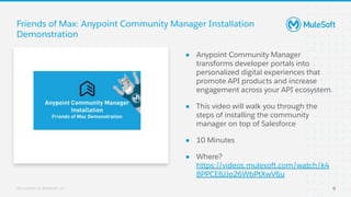 All contents © MuleSoft, LLC
● Anypoint Community Manager
transforms developer portals into
personalized digital experiences that
promote API products and increase
engagement across your API ecosystem.
● This video will walk you through the
steps of installing the community
manager on top of Salesforce
● 10 Minutes
● Where?
https://videos.mulesoft.com/watch/k4
8PPCE6JJo26WbPtXwV6u
Friends of Max: Anypoint Community Manager Installation
Demonstration
9
 