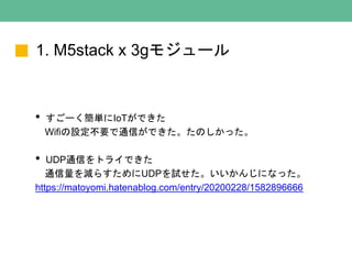 1. M5stack x 3gモジュール
• すごーく簡単にIoTができた
Wifiの設定不要で通信ができた。たのしかった。
• UDP通信をトライできた
通信量を減らすためにUDPを試せた。いいかんじになった。
https://matoyomi.hatenablog.com/entry/20200228/1582896666
 