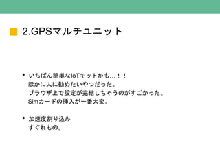 2.GPSマルチユニット
• いちばん簡単なIoTキットかも…！！
ほかに人に勧めたいやつだった。
ブラウザ上で設定が完結しちゃうのがすごかった。
Simカードの挿入が一番大変。
• 加速度割り込み
すぐれもの。
 