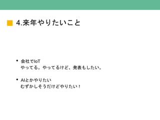 4.来年やりたいこと
• 会社でIoT
やってる。やってるけど、発表もしたい。
• AIとかやりたい
むずかしそうだけどやりたい！
 