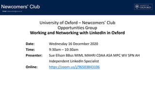 University of Oxford – Newcomers’ Club
Opportunities Group
Working and Networking with LinkedIn in Oxford
Date: Wednesday 16 December 2020
Time: 9:30am – 10:30am
Presenter: Sue Ellson BBus MIML MAHRI CDAA ASA MPC WV SPN AH
Independent LinkedIn Specialist
Online: https://zoom.us/j/96503843106
 
