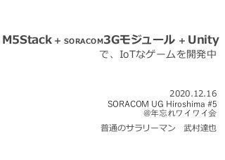 M5Stack + SORACOM3Gモジュール + Unity
で、IoTなゲームを開発中
普通のサラリーマン 武村達也
2020.12.16
SORACOM UG Hiroshima #5
@年忘れワイワイ会
 