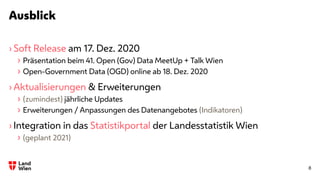 Ausblick
8
› Soft Release am 17. Dez. 2020
› Präsentation beim 41. Open (Gov) Data MeetUp + Talk Wien
› Open-Government Data (OGD) online ab 18. Dez. 2020
› Aktualisierungen & Erweiterungen
› (zumindest) jährliche Updates
› Erweiterungen / Anpassungen des Datenangebotes (Indikatoren)
› Integration in das Statistikportal der Landesstatistik Wien
› (geplant 2021)
 