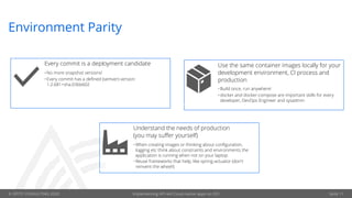 © OPITZ CONSULTING 2020 Implementing API-led Cloud-native apps on OCI Seite 11
Environment Parity
Every commit is a deployment candidate
•No more snapshot versions!
•Every commit has a defined (semver) version:
1.2.681+sha.036b602
Use the same container images locally for your
development environment, CI process and
production
•Build once, run anywhere!
•docker and docker-compose are important skills for every
developer, DevOps Engineer and sysadmin
Understand the needs of production
(you may suffer yourself)
•When creating images or thinking about configuration,
logging etc think about constraints and environments the
application is running when not on your laptop
•Reuse frameworks that help, like spring-actuator (don't
reinvent the wheel!)
 