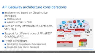 © OPITZ CONSULTING 2020 Implementing API-led Cloud-native apps on OCI
API Gateway architecture considerations
¢ Implemented based on Cloud-native
principles
¢ API Design first
¢ Supports DevOps (CI / CD)
¢ Runs on every infrastructure (Containers,
VMs, etc.)
¢ Support for different types of APIs (REST,
GraphQL, gRPC)
¢ Hybrid architecture
¢ Cenrtralized Control plane (Management)
¢ Distributed Data planes (Workers)
Source: https://tinyurl.com/y67tlr77
Seite 18
 