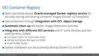 © OPITZ CONSULTING 2020 Implementing API-led Cloud-native apps on OCI Seite 29
OCI Container Registry
¢ Open standards-based, Oracle-managed Docker registry service for
securely storing and sharing container images (Docker v2 compliant)
¢ Data protection through integration with OCI object storage
¢ Automatic clean up old docker images (Retention policies)
¢ Integrates with different OCI services and 3rd party DevOps and dev
tools (Jenkins, Gitlab)
¢ Container Engine for Kubernetes (OKE)
¢ Identity and Access Management (IAM)
¢ Visual Builder Studio
¢ Docker containers can be pushed/pulled by Docker CLI and API
 