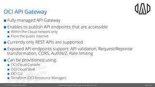 © OPITZ CONSULTING 2020 Implementing API-led Cloud-native apps on OCI
OCI API Gateway
¢ Fully-managed API Gateway
¢ Enables to publish API endpoints that are accessible
¢ Within the Cloud network only
¢ From the public internet
¢ Currently only REST APIs are supported
¢ Exposed API endpoints support: API validation, Request/Reponse
transformation, CORS, AuthN/Z, Rate limiting
¢ Can be provisioned using:
¢ OCI Cloud Console
¢ OCI Cloud Shell
¢ OCI CLI
¢ Terraform (OCI Ressource Manager)
Seite 30
 