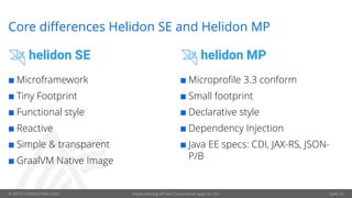 © OPITZ CONSULTING 2020 Implementing API-led Cloud-native apps on OCI Seite 33
Core differences Helidon SE and Helidon MP
¢ Microframework
¢ Tiny Footprint
¢ Functional style
¢ Reactive
¢ Simple & transparent
¢ GraalVM Native Image
¢ Microprofile 3.3 conform
¢ Small footprint
¢ Declarative style
¢ Dependency Injection
¢ Java EE specs: CDI, JAX-RS, JSON-
P/B
 