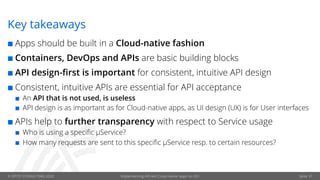 © OPITZ CONSULTING 2020 Implementing API-led Cloud-native apps on OCI Seite 37
Key takeaways
¢ Apps should be built in a Cloud-native fashion
¢ Containers, DevOps and APIs are basic building blocks
¢ API design-first is important for consistent, intuitive API design
¢ Consistent, intuitive APIs are essential for API acceptance
¢ An API that is not used, is useless
¢ API design is as important as for Cloud-native apps, as UI design (UX) is for User interfaces
¢ APIs help to further transparency with respect to Service usage
¢ Who is using a specific µService?
¢ How many requests are sent to this specific µService resp. to certain resources?
 