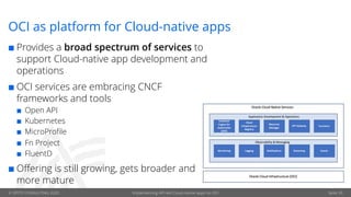 © OPITZ CONSULTING 2020 Implementing API-led Cloud-native apps on OCI Seite 39
OCI as platform for Cloud-native apps
¢ Provides a broad spectrum of services to
support Cloud-native app development and
operations
¢ OCI services are embracing CNCF
frameworks and tools
¢ Open API
¢ Kubernetes
¢ MicroProfile
¢ Fn Project
¢ FluentD
¢ Offering is still growing, gets broader and
more mature
 
