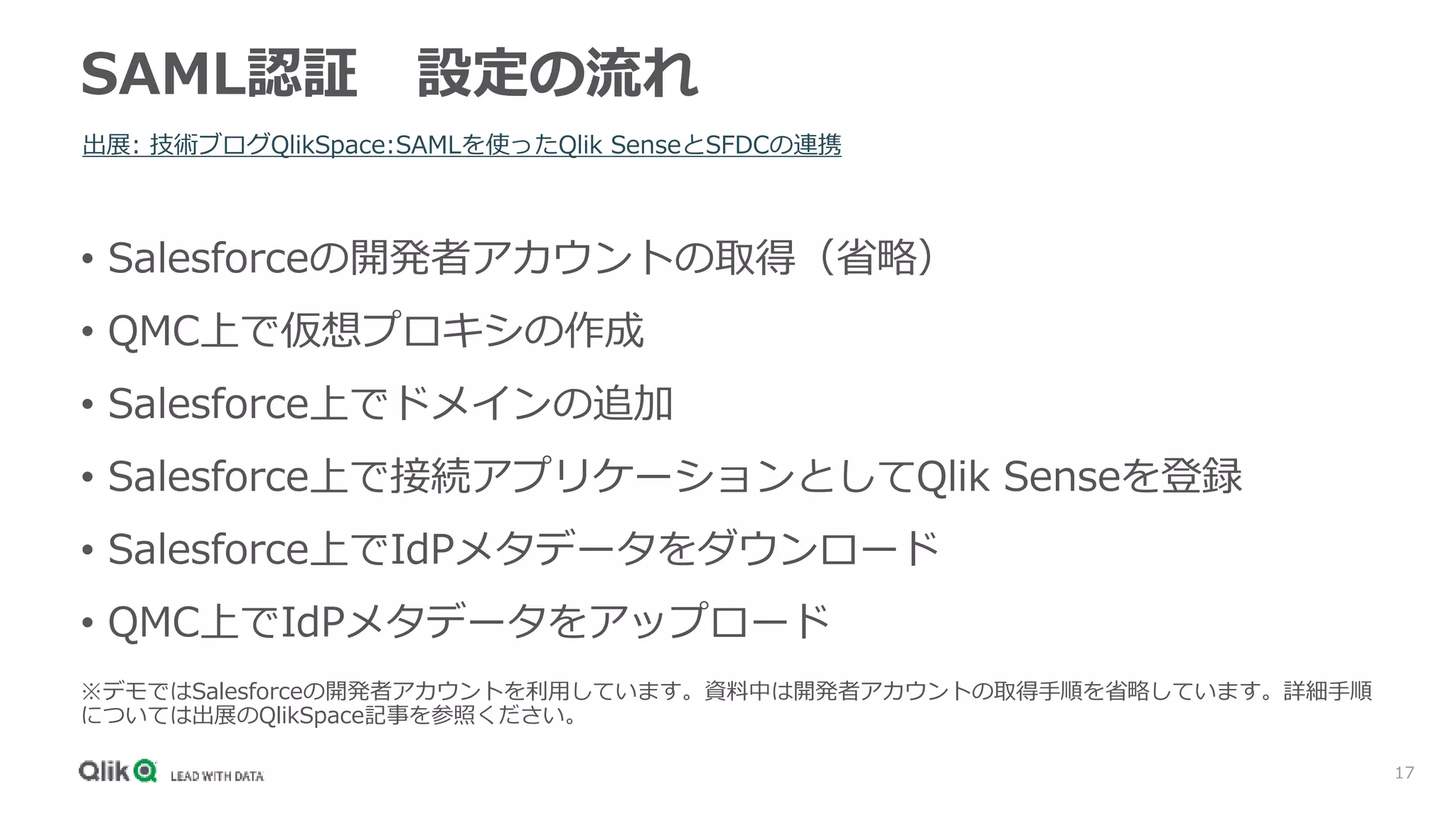 17
SAML認証 設定の流れ
出展: 技術ブログQlikSpace:SAMLを使ったQlik SenseとSFDCの連携
• Salesforceの開発者アカウントの取得（省略）
• QMC上で仮想プロキシの作成
• Salesforce上でドメインの追加
• Salesforce上で接続アプリケーションとしてQlik Senseを登録
• Salesforce上でIdPメタデータをダウンロード
• QMC上でIdPメタデータをアップロード
※デモではSalesforceの開発者アカウントを利用しています。資料中は開発者アカウントの取得手順を省略しています。詳細手順
については出展のQlikSpace記事を参照ください。
 