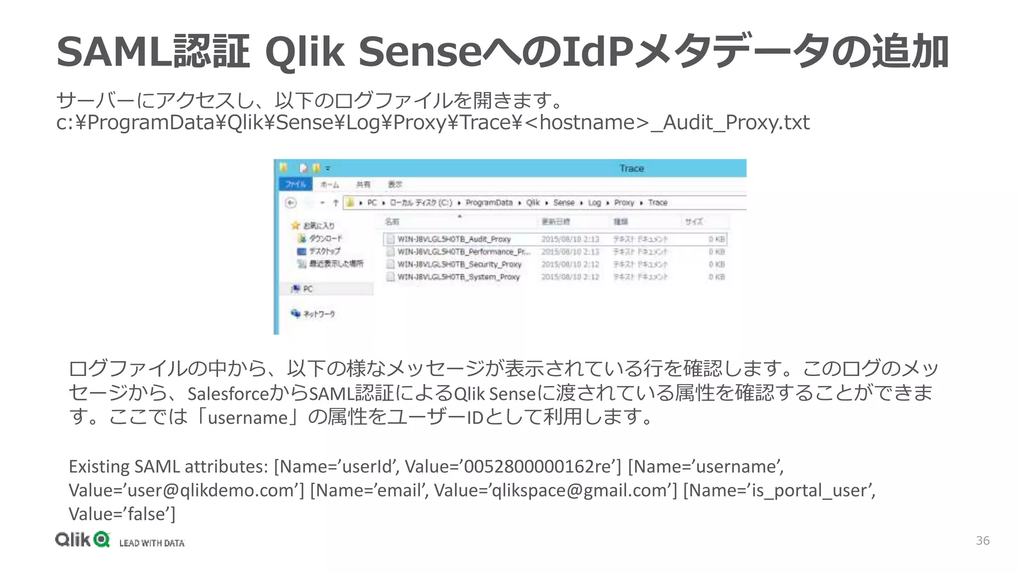 36
SAML認証 Qlik SenseへのIdPメタデータの追加
サーバーにアクセスし、以下のログファイルを開きます。
c:ProgramDataQlikSenseLogProxyTrace<hostname>_Audit_Proxy.txt
ログファイルの中から、以下の様なメッセージが表示されている行を確認します。このログのメッ
セージから、SalesforceからSAML認証によるQlik Senseに渡されている属性を確認することができま
す。ここでは「username」の属性をユーザーIDとして利用します。
Existing SAML attributes: [Name=’userId’, Value=’0052800000162re’] [Name=’username’,
Value=’user@qlikdemo.com’] [Name=’email’, Value=’qlikspace@gmail.com’] [Name=’is_portal_user’,
Value=’false’]
 