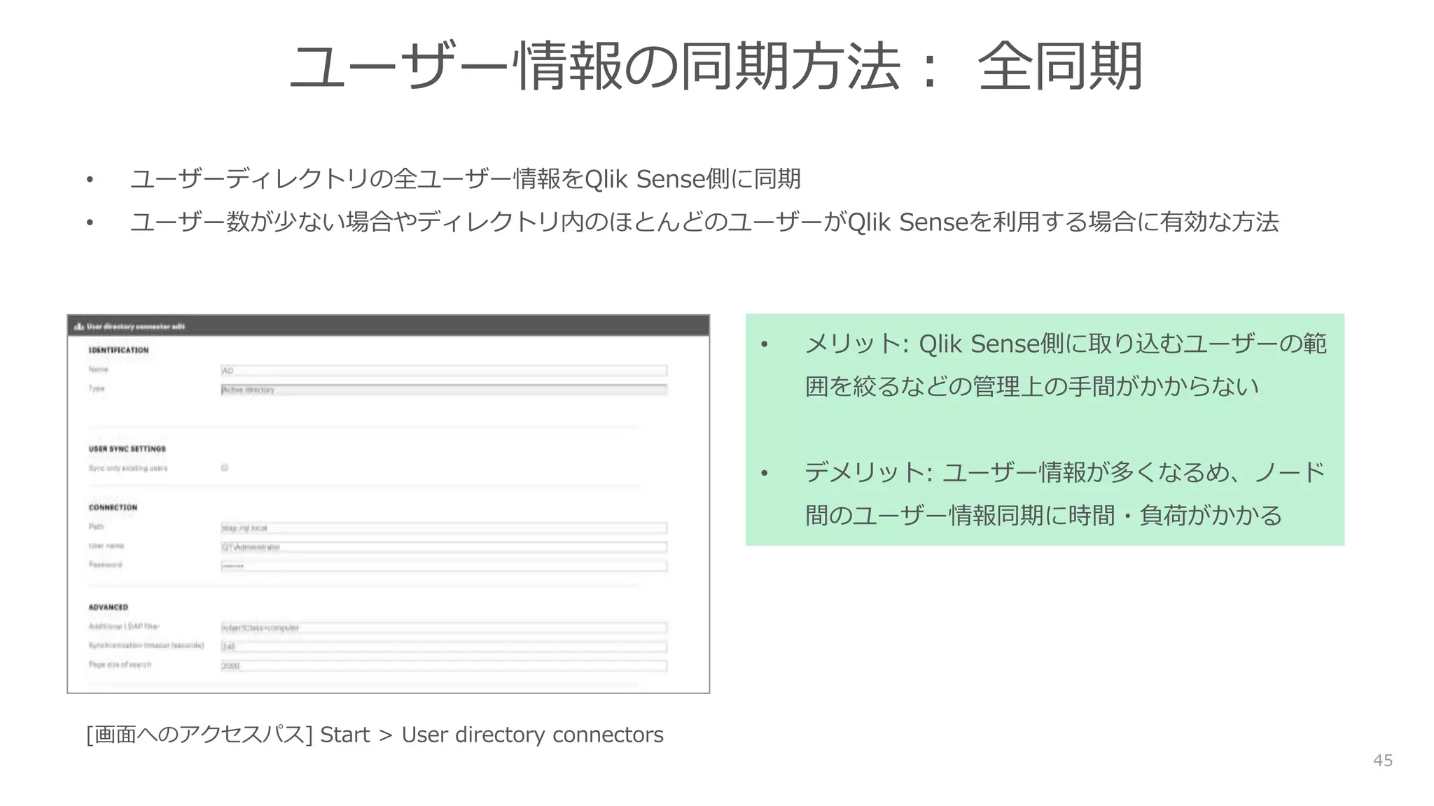 45
ユーザー情報の同期方法： 全同期
• ユーザーディレクトリの全ユーザー情報をQlik Sense側に同期
• ユーザー数が少ない場合やディレクトリ内のほとんどのユーザーがQlik Senseを利用する場合に有効な方法
• メリット: Qlik Sense側に取り込むユーザーの範
囲を絞るなどの管理上の手間がかからない
• デメリット: ユーザー情報が多くなるめ、ノード
間のユーザー情報同期に時間・負荷がかかる
[画面へのアクセスパス] Start > User directory connectors
 