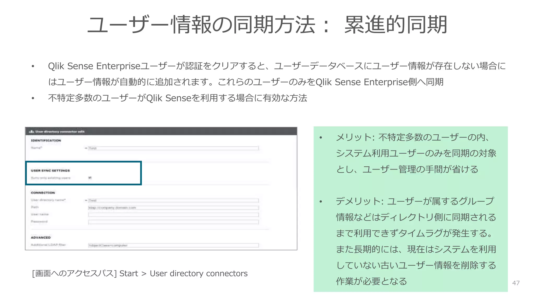 47
ユーザー情報の同期方法： 累進的同期
• Qlik Sense Enterpriseユーザーが認証をクリアすると、ユーザーデータベースにユーザー情報が存在しない場合に
はユーザー情報が自動的に追加されます。これらのユーザーのみをQlik Sense Enterprise側へ同期
• 不特定多数のユーザーがQlik Senseを利用する場合に有効な方法
• メリット: 不特定多数のユーザーの内、
システム利用ユーザーのみを同期の対象
とし、ユーザー管理の手間が省ける
• デメリット: ユーザーが属するグループ
情報などはディレクトリ側に同期される
まで利用できずタイムラグが発生する。
また長期的には、現在はシステムを利用
していない古いユーザー情報を削除する
作業が必要となる
[画面へのアクセスパス] Start > User directory connectors
 