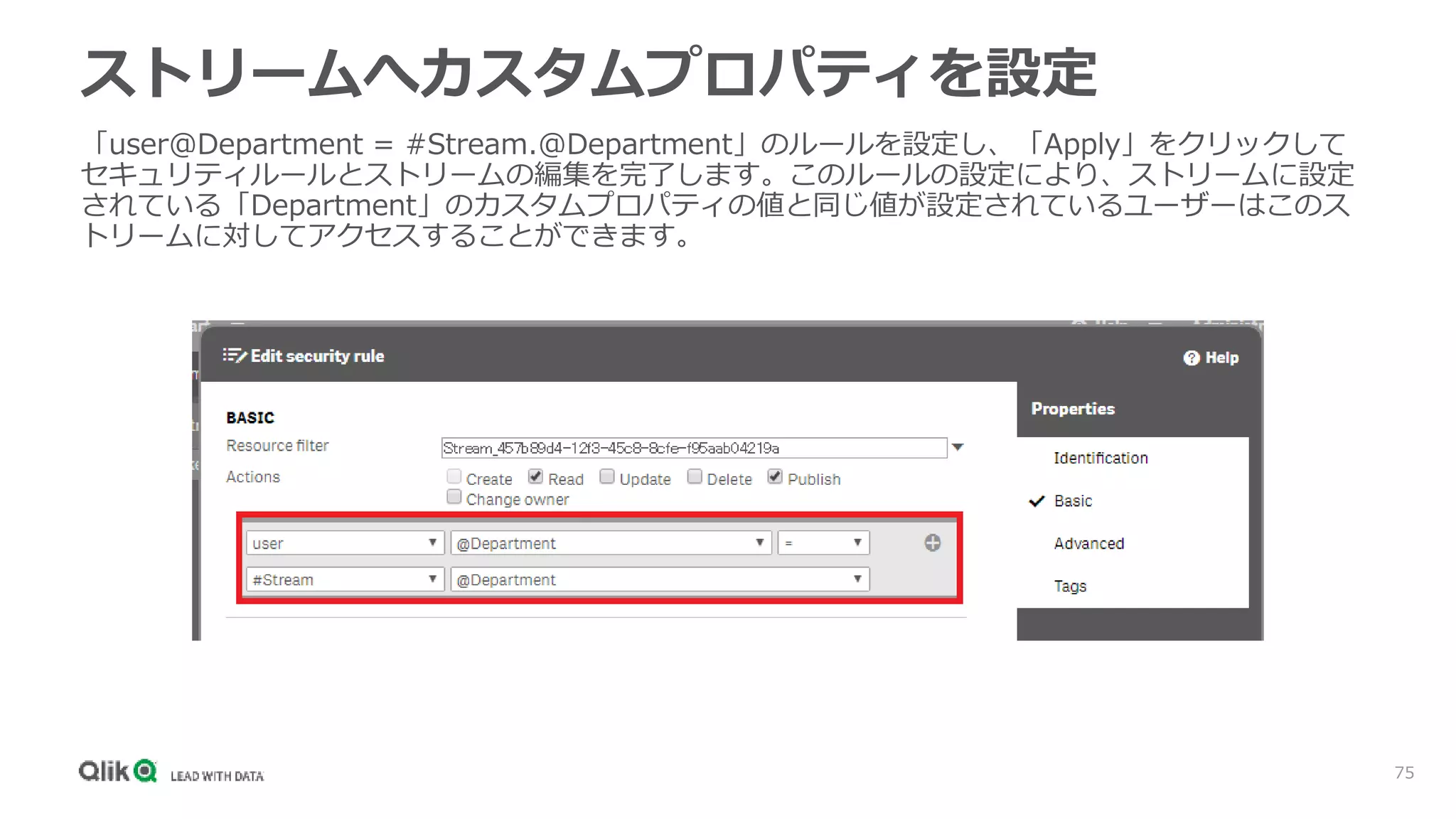 75
「user@Department = #Stream.@Department」のルールを設定し、「Apply」をクリックして
セキュリティルールとストリームの編集を完了します。このルールの設定により、ストリームに設定
されている「Department」のカスタムプロパティの値と同じ値が設定されているユーザーはこのス
トリームに対してアクセスすることができます。
ストリームへカスタムプロパティを設定
 