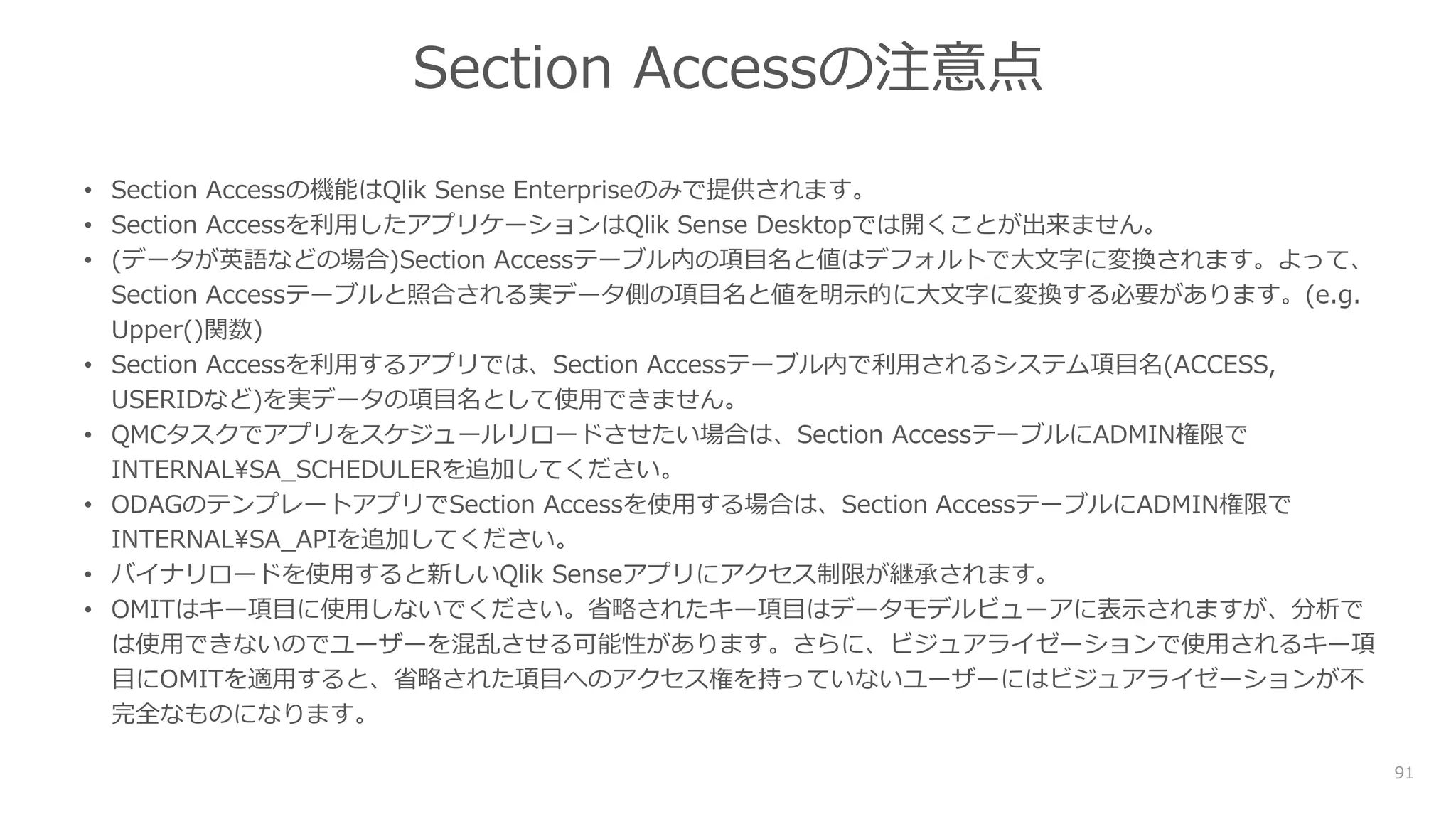91
Section Accessの注意点
• Section Accessの機能はQlik Sense Enterpriseのみで提供されます。
• Section Accessを利用したアプリケーションはQlik Sense Desktopでは開くことが出来ません。
• (データが英語などの場合)Section Accessテーブル内の項目名と値はデフォルトで大文字に変換されます。よって、
Section Accessテーブルと照合される実データ側の項目名と値を明示的に大文字に変換する必要があります。(e.g.
Upper()関数)
• Section Accessを利用するアプリでは、Section Accessテーブル内で利用されるシステム項目名(ACCESS,
USERIDなど)を実データの項目名として使用できません。
• QMCタスクでアプリをスケジュールリロードさせたい場合は、Section AccessテーブルにADMIN権限で
INTERNALSA_SCHEDULERを追加してください。
• ODAGのテンプレートアプリでSection Accessを使用する場合は、Section AccessテーブルにADMIN権限で
INTERNALSA_APIを追加してください。
• バイナリロードを使用すると新しいQlik Senseアプリにアクセス制限が継承されます。
• OMITはキー項目に使用しないでください。省略されたキー項目はデータモデルビューアに表示されますが、分析で
は使用できないのでユーザーを混乱させる可能性があります。さらに、ビジュアライゼーションで使用されるキー項
目にOMITを適用すると、省略された項目へのアクセス権を持っていないユーザーにはビジュアライゼーションが不
完全なものになります。
 