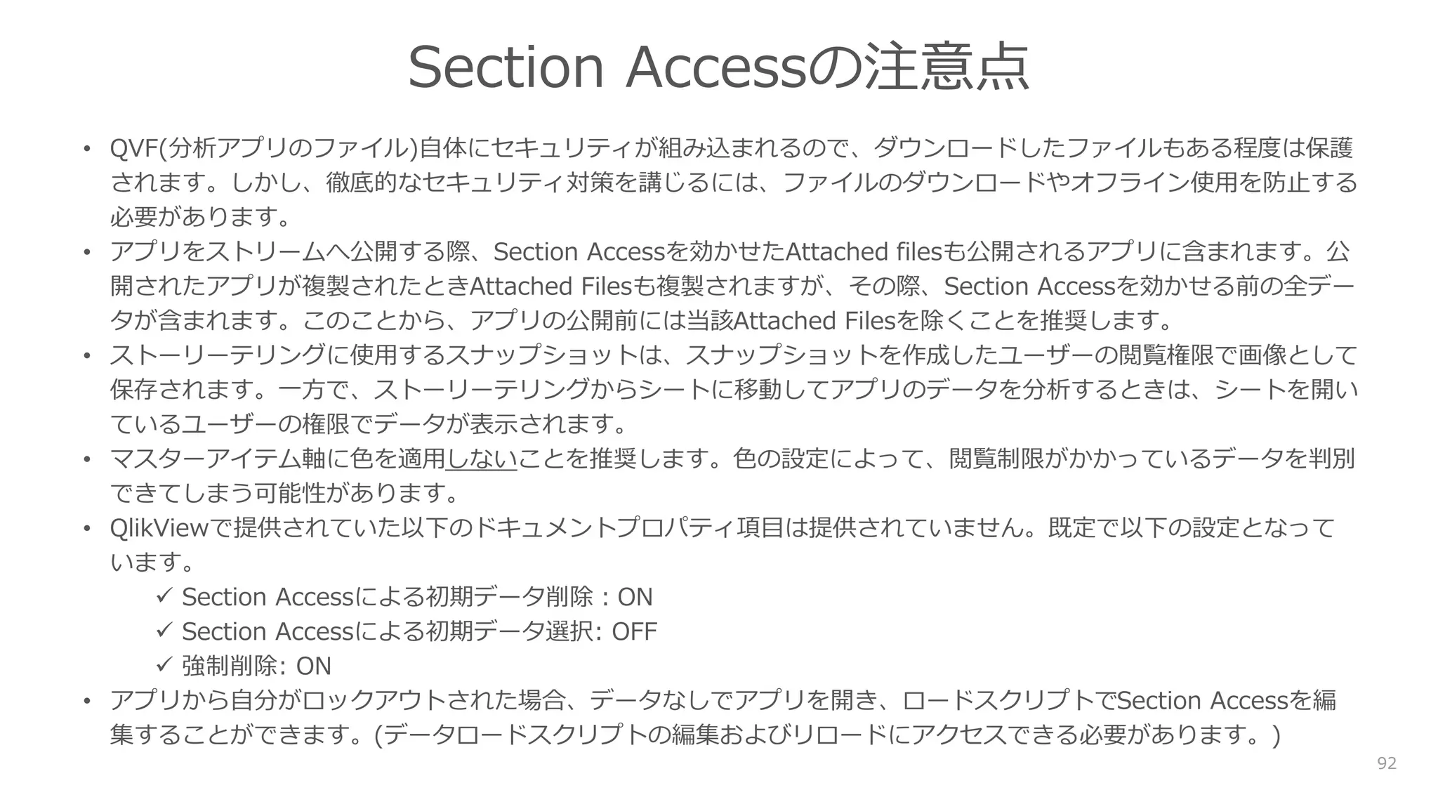 92
Section Accessの注意点
• QVF(分析アプリのファイル)自体にセキュリティが組み込まれるので、ダウンロードしたファイルもある程度は保護
されます。しかし、徹底的なセキュリティ対策を講じるには、ファイルのダウンロードやオフライン使用を防止する
必要があります。
• アプリをストリームへ公開する際、Section Accessを効かせたAttached filesも公開されるアプリに含まれます。公
開されたアプリが複製されたときAttached Filesも複製されますが、その際、Section Accessを効かせる前の全デー
タが含まれます。このことから、アプリの公開前には当該Attached Filesを除くことを推奨します。
• ストーリーテリングに使用するスナップショットは、スナップショットを作成したユーザーの閲覧権限で画像として
保存されます。一方で、ストーリーテリングからシートに移動してアプリのデータを分析するときは、シートを開い
ているユーザーの権限でデータが表示されます。
• マスターアイテム軸に色を適用しないことを推奨します。色の設定によって、閲覧制限がかかっているデータを判別
できてしまう可能性があります。
• QlikViewで提供されていた以下のドキュメントプロパティ項目は提供されていません。既定で以下の設定となって
います。
 Section Accessによる初期データ削除：ON
 Section Accessによる初期データ選択: OFF
 強制削除: ON
• アプリから自分がロックアウトされた場合、データなしでアプリを開き、ロードスクリプトでSection Accessを編
集することができます。(データロードスクリプトの編集およびリロードにアクセスできる必要があります。)
 