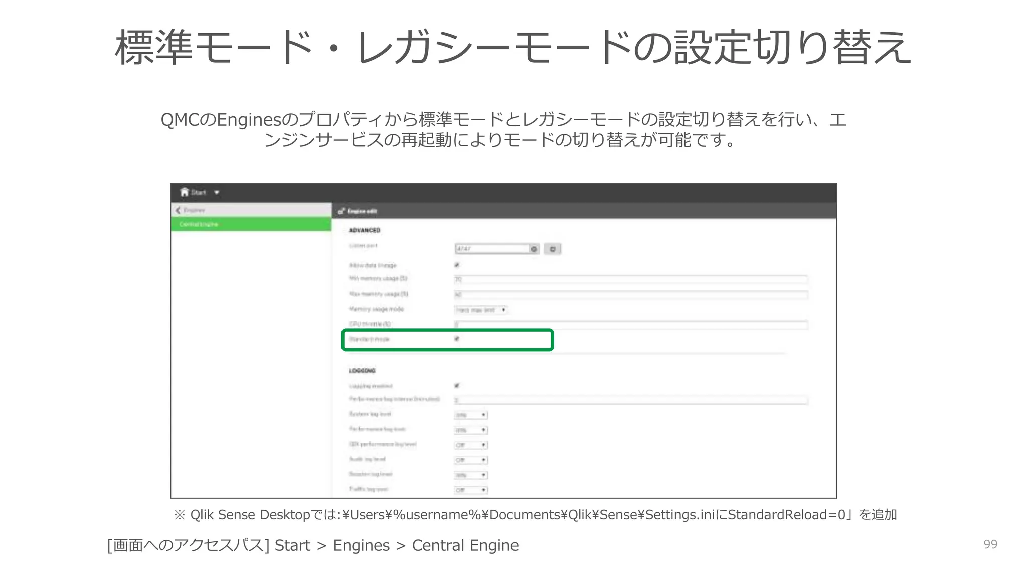 99
標準モード・レガシーモードの設定切り替え
QMCのEnginesのプロパティから標準モードとレガシーモードの設定切り替えを行い、エ
ンジンサービスの再起動によりモードの切り替えが可能です。
[画面へのアクセスパス] Start > Engines > Central Engine
※ Qlik Sense Desktopでは:Users%username%DocumentsQlikSenseSettings.iniにStandardReload=0」を追加
 