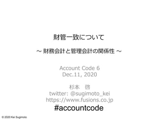 財管一致について
～ 財務会計と管理会計の関係性 ～
Account Code 6
Dec.11, 2020
杉本 啓
twitter: @sugimoto_kei
https://www.fusions.co.jp
#accountcode
© 2020 Kei Sugimoto
 